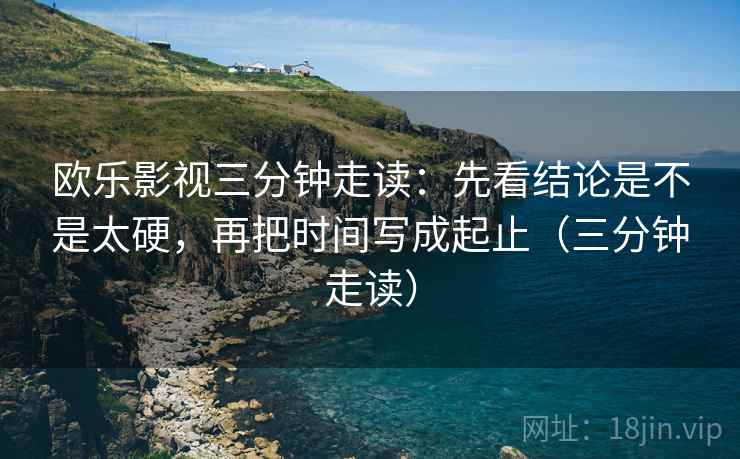 欧乐影视三分钟走读：先看结论是不是太硬，再把时间写成起止（三分钟走读）