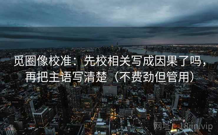 觅圈像校准：先校相关写成因果了吗，再把主语写清楚（不费劲但管用）
