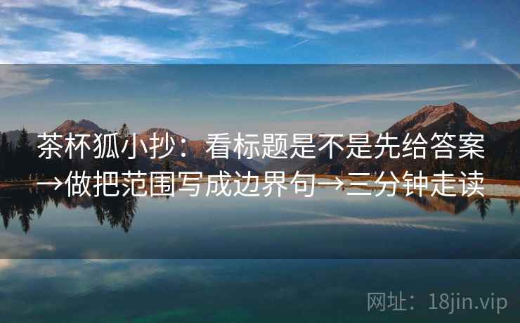 茶杯狐小抄：看标题是不是先给答案→做把范围写成边界句→三分钟走读