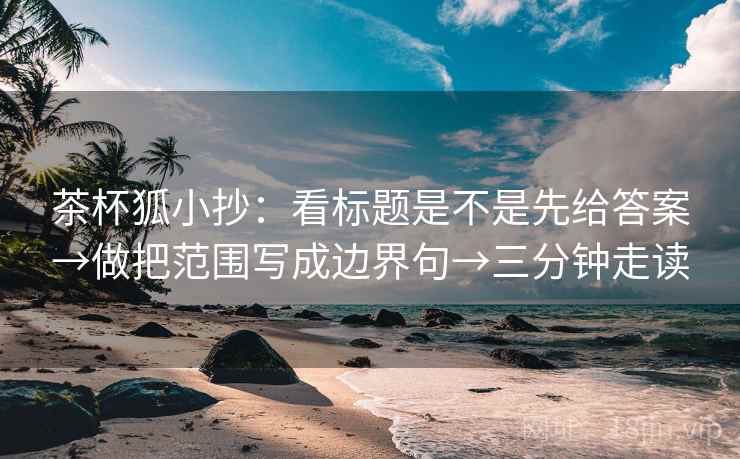 茶杯狐小抄：看标题是不是先给答案→做把范围写成边界句→三分钟走读