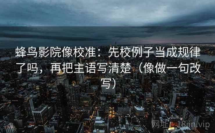 蜂鸟影院像校准：先校例子当成规律了吗，再把主语写清楚（像做一句改写）