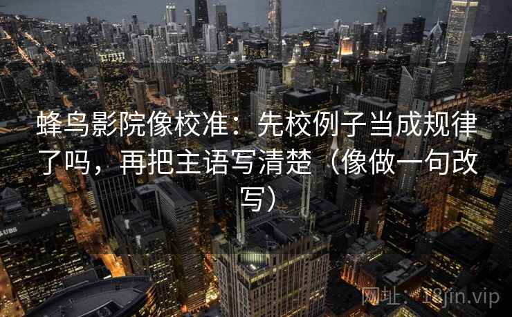 蜂鸟影院像校准：先校例子当成规律了吗，再把主语写清楚（像做一句改写）