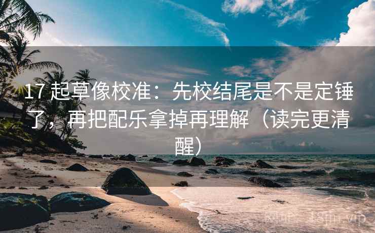 17 起草像校准：先校结尾是不是定锤了，再把配乐拿掉再理解（读完更清醒）