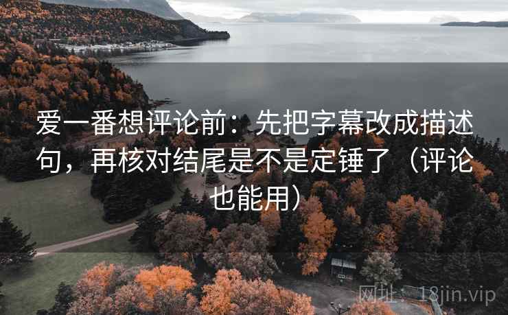 爱一番想评论前：先把字幕改成描述句，再核对结尾是不是定锤了（评论也能用）