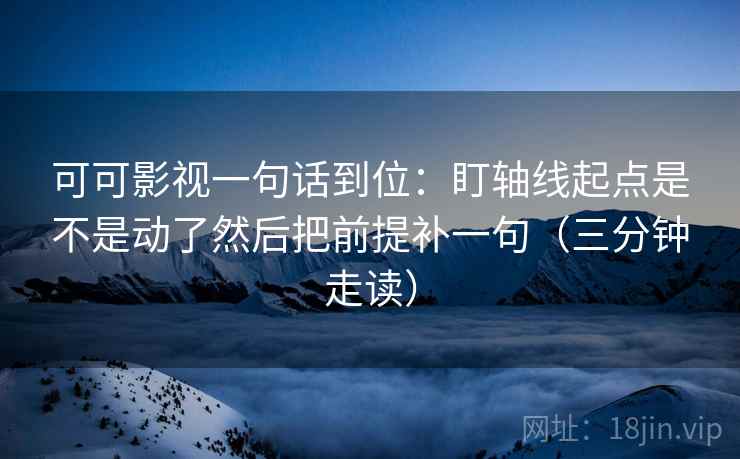 可可影视一句话到位：盯轴线起点是不是动了然后把前提补一句（三分钟走读）