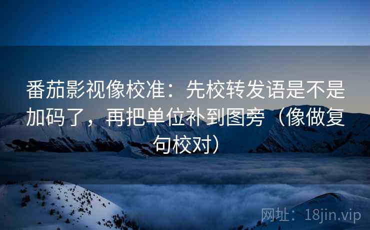 番茄影视像校准：先校转发语是不是加码了，再把单位补到图旁（像做复句校对）