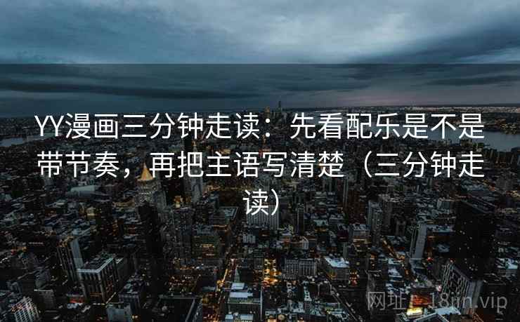 YY漫画三分钟走读：先看配乐是不是带节奏，再把主语写清楚（三分钟走读）
