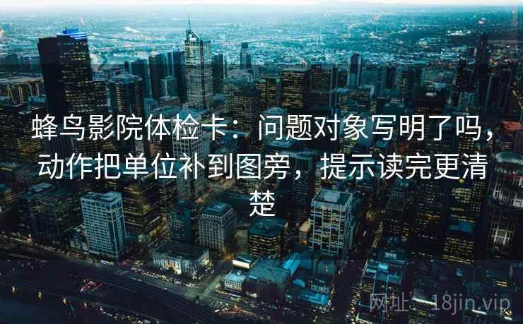 蜂鸟影院体检卡：问题对象写明了吗，动作把单位补到图旁，提示读完更清楚