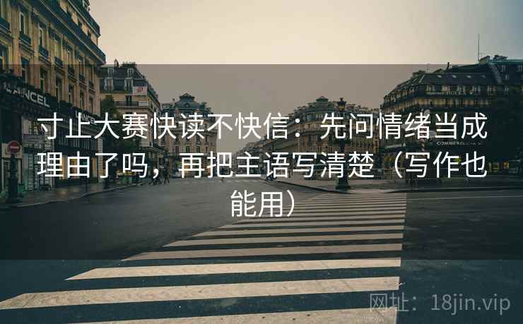 寸止大赛快读不快信：先问情绪当成理由了吗，再把主语写清楚（写作也能用）