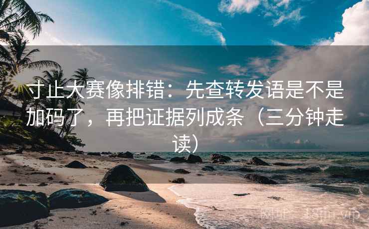 寸止大赛像排错：先查转发语是不是加码了，再把证据列成条（三分钟走读）