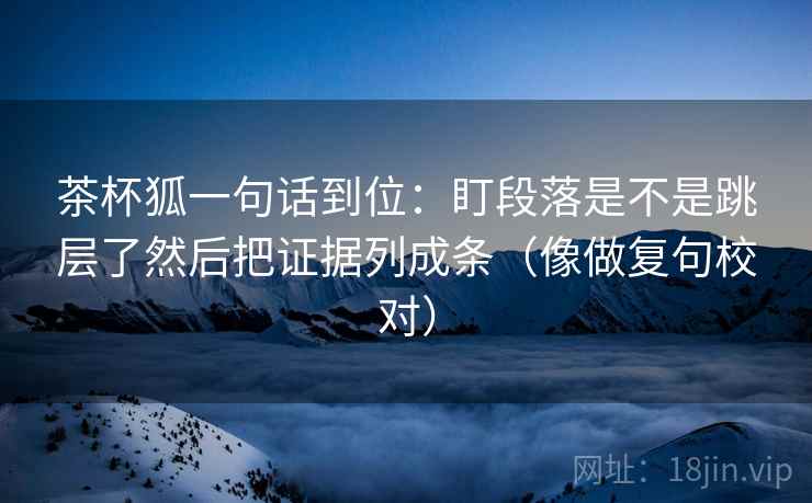 茶杯狐一句话到位：盯段落是不是跳层了然后把证据列成条（像做复句校对）