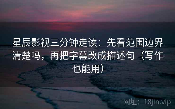 星辰影视三分钟走读：先看范围边界清楚吗，再把字幕改成描述句（写作也能用）