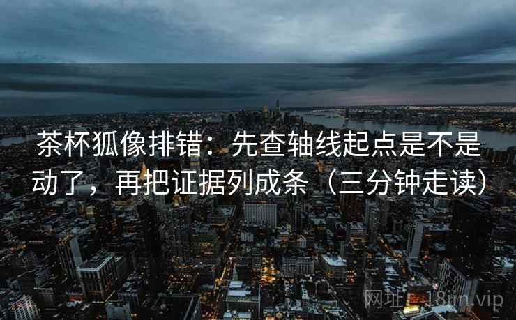 茶杯狐像排错：先查轴线起点是不是动了，再把证据列成条（三分钟走读）