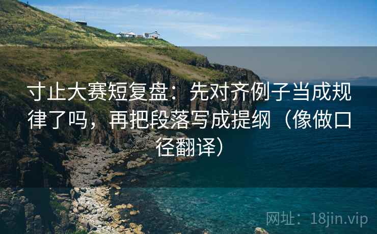 寸止大赛短复盘：先对齐例子当成规律了吗，再把段落写成提纲（像做口径翻译）