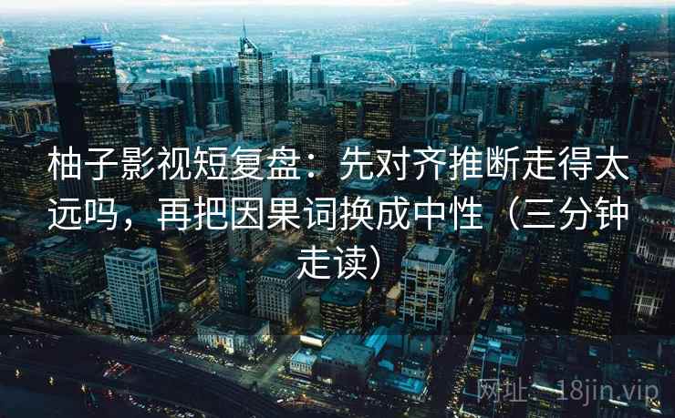 柚子影视短复盘：先对齐推断走得太远吗，再把因果词换成中性（三分钟走读）