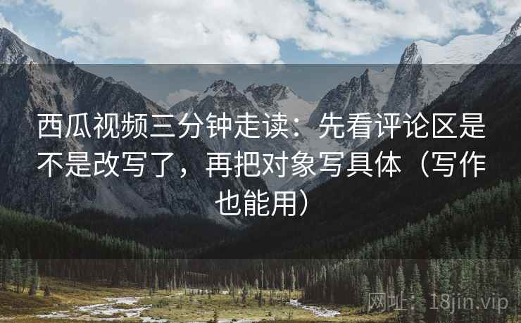 西瓜视频三分钟走读:先看评论区是不是改写了,再把对象写具体(写作也能用) 西瓜视频三分钟走读:先看评论区是不是改写了,再把对象写具体(写作也能用)