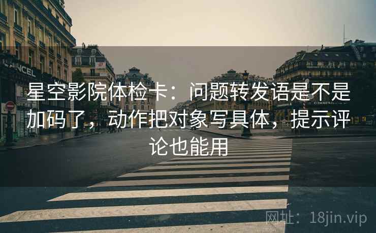 星空影院体检卡:问题转发语是不是加码了,动作把对象写具体,提示评论也能用 星空影院体检卡:问题转发语是不是加码了,动作把对象写具体,提示评论也能用