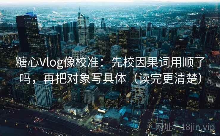 糖心Vlog像校准：先校因果词用顺了吗，再把对象写具体（读完更清楚）