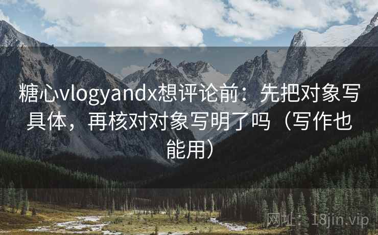 糖心vlogyandx想评论前：先把对象写具体，再核对对象写明了吗（写作也能用）