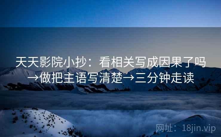 天天影院小抄：看相关写成因果了吗→做把主语写清楚→三分钟走读